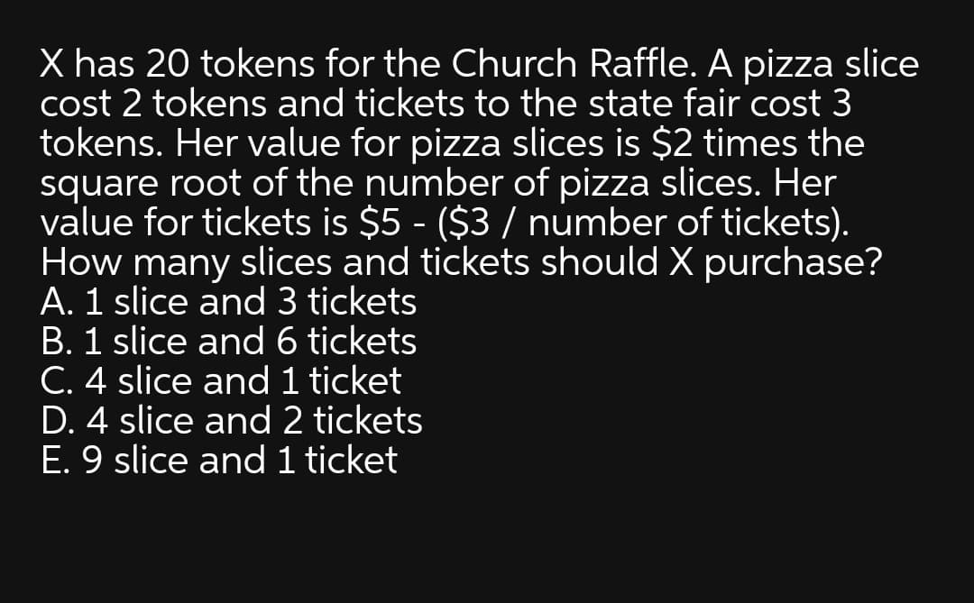 X has 20 tokens for the Church Raffle. A pizza slice
cost 2 tokens and tickets to the state fair cost 3
tokens. Her value for pizza slices is $2 times the
square root of the number of pizza slices. Her
value for tickets is $5 - ($3 / number of tickets).
How many slices and tickets should X purchase?
A. 1 slice and 3 tickets
B. 1 slice and 6 tickets
C. 4 slice and 1 ticket
D. 4 slice and 2 tickets
E. 9 slice and 1 ticket
