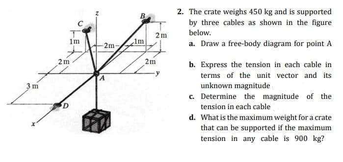 2. The crate weighs 450 kg and is supported
B
by three cables as shown in the figure
below.
2m
1m
-2m-
1m
a. Draw a free-body diagram for point A
2m
2m
b. Express the tension in each cable in
terms of the unit vector and its
unknown magnitude
c. Determine the magnitude of the
3 m
tension in each cable
d. What is the maximum weight for a crate
that can be supported if the maximum
tension in any cable is 900 kg?
