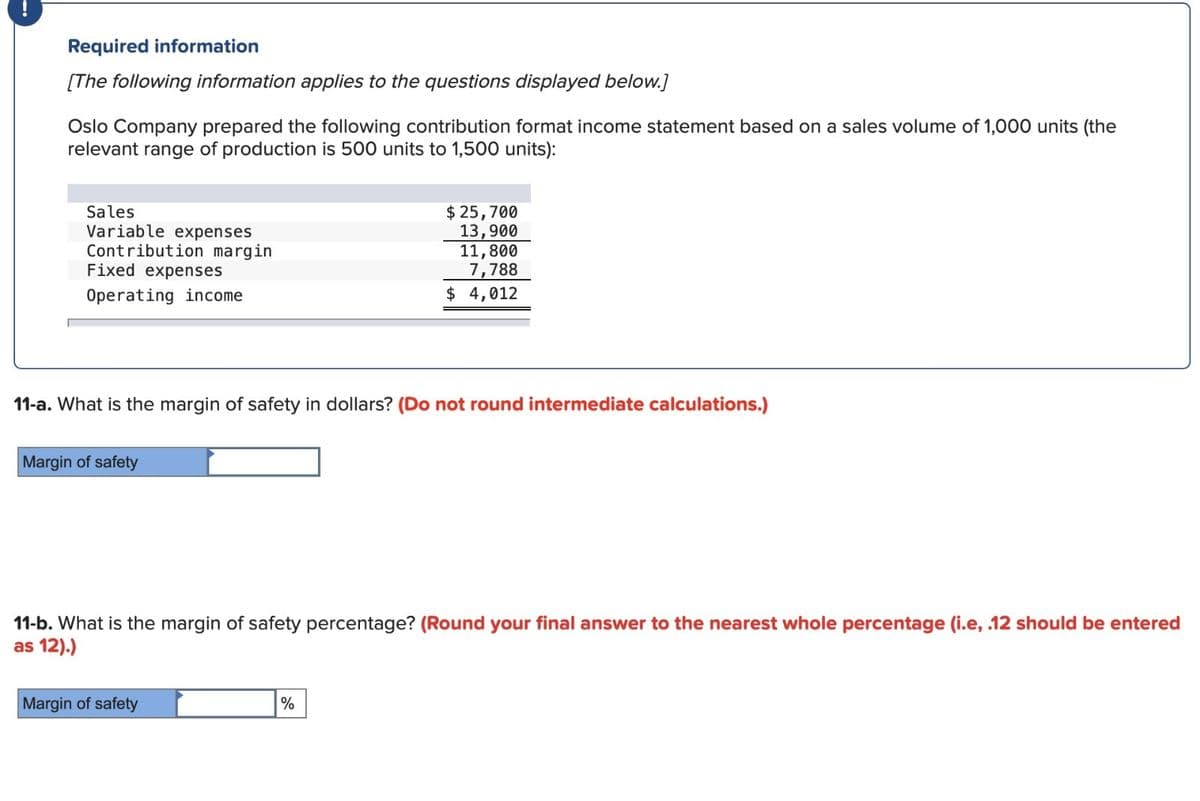 Required information
[The following information applies to the questions displayed below.]
Oslo Company prepared the following contribution format income statement based on a sales volume of 1,000 units (the
relevant range of production is 500 units to 1,500 units):
Sales
Variable expenses
Contribution margin
Fixed expenses
Operating income
11-a. What is the margin of safety in dollars? (Do not round intermediate calculations.)
Margin of safety
$ 25,700
13,900
11,800
7,788
$ 4,012
11-b. What is the margin of safety percentage? (Round your final answer to the nearest whole percentage (i.e, .12 should be entered
as 12).)
Margin of safety
%