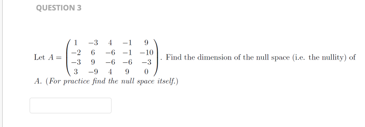 QUESTION 3
1
-3 4 −1 9
-2
6 -6 −1 -10
-6
-3
9 -6
-3
3
-9 4
9
0
A. (For practice find the null space itself.)
Let A =
Find the dimension of the null space (i.e. the nullity) of