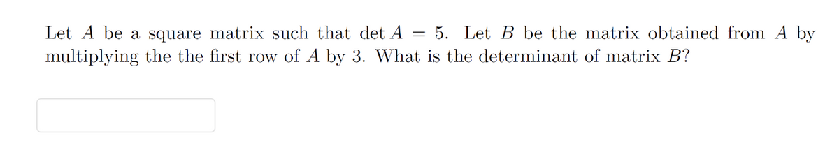 Let A be a square matrix such that det A 5. Let B be the matrix obtained from A by
multiplying the the first row of A by 3. What is the determinant of matrix B?
=