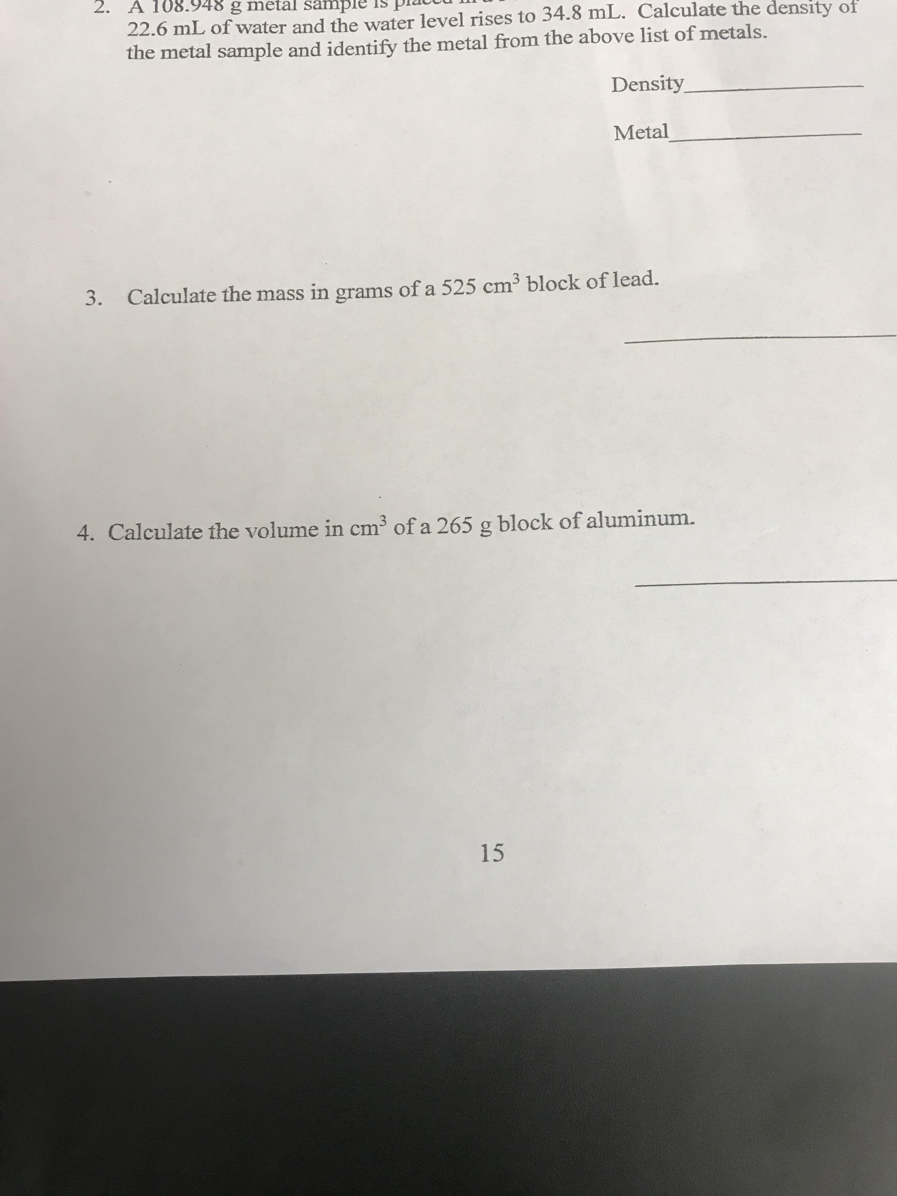 2. A 108.948 g metal sample
22.6 mL of water and the water level rises to 34.8 mL. Calculate the density of
the metal sample and identify the metal from the above list of metals.
Density
Metal
3
3.
Calculate the mass in grams of a 525 cm block of lead.
4. Calculate the volume in cm3 of a 265 g block of aluminum.
15
