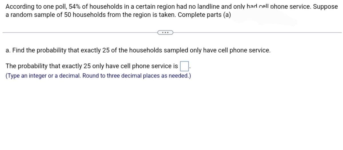 According to one poll, 54% of households in a certain region had no landline and only had cell phone service. Suppose
a random sample of 50 households from the region is taken. Complete parts (a)
a. Find the probability that exactly 25 of the households sampled only have cell phone service.
The probability that exactly 25 only have cell phone service is
(Type an integer or a decimal. Round to three decimal places as needed.)