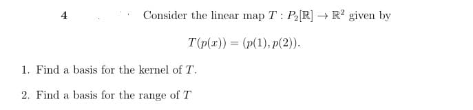 4
Consider the linear map T: P2 [R] → R² given by
T(p(x)) = (p(1),p(2)).
1. Find a basis for the kernel of T.
2. Find a basis for the range of T
