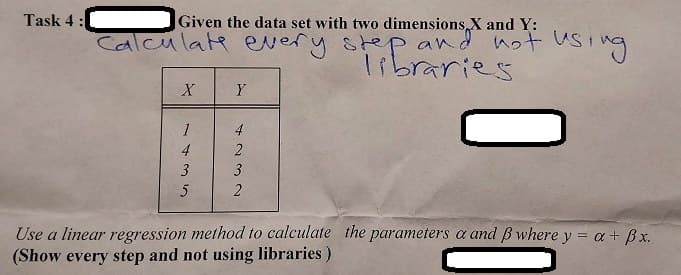 Task 4:
Given the data set with two dimensions X and Y:
Calculate every step and not using
libraries
X
Y
HE
1435
4232
Use a linear regression method to calculate the parameters a and ß where y = a + Bx.
(Show every step and not using libraries)