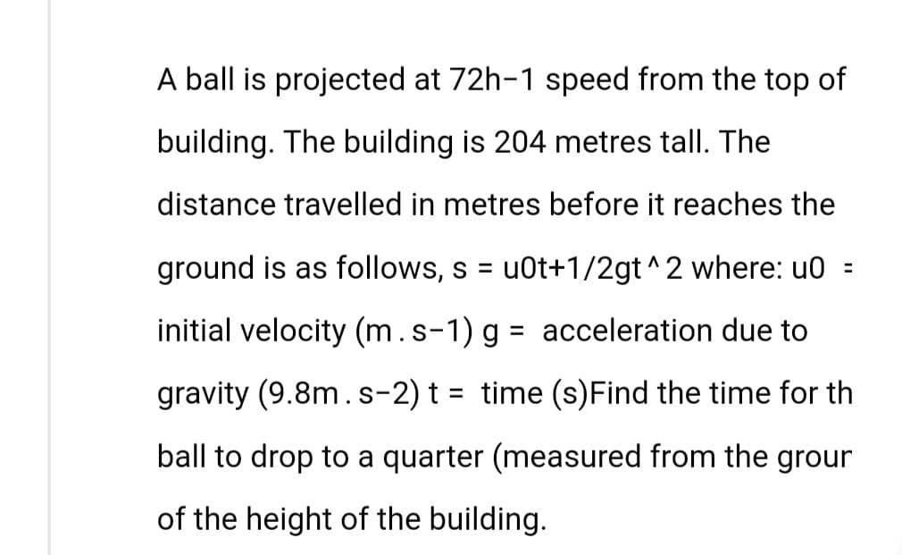 A ball is projected at 72h-1 speed from the top of
building. The building is 204 metres tall. The
distance travelled in metres before it reaches the
ground is as follows, s = u0t+1/2gt^2 where: u0=
initial velocity (m. s-1) g = acceleration due to
gravity (9.8m.s-2) t = time (s) Find the time for th
ball to drop to a quarter (measured from the grour
of the height of the building.