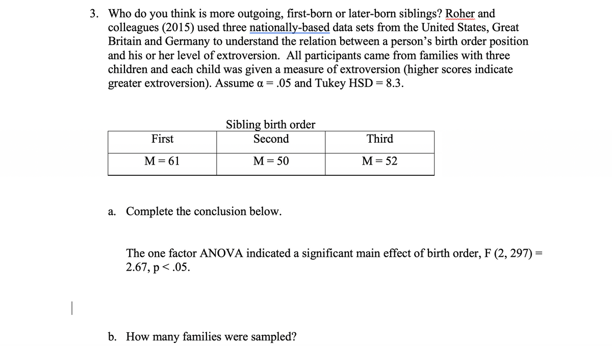 3. Who do you think is more outgoing, first-born or later-born siblings? Roher and
colleagues (2015) used three nationally-based data sets from the United States, Great
Britain and Germany to understand the relation between a person's birth order position
and his or her level of extroversion. All participants came from families with three
children and each child was given a measure of extroversion (higher scores indicate
greater extroversion). Assume a = .05 and Tukey HSD = 8.3.
First
M = 61
Sibling birth order
Second
M = 50
a. Complete the conclusion below.
Third
M = 52
The one factor ANOVA indicated a significant main effect of birth order, F (2, 297) =
2.67, p<.05.
b. How many families were sampled?