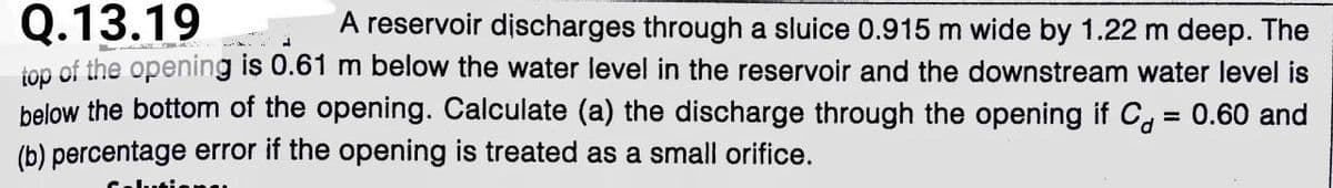 Q.13.19
top of the opening is 0.61 m below the water level in the reservoir and the downstream water level is
below the bottom of the opening. Calculate (a) the discharge through the opening if C, = 0.60 and
(b) percentage error if the opening is treated as a small orifice.
A reservoir discharges through a sluice 0.915 m wide by 1.22 m deep. The
%3D
