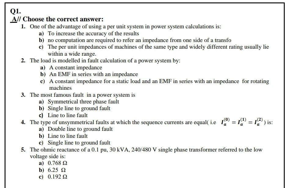 Q1.
All Choose the correct answer:
1. One of the advantage of using a per unit system in power system calculations is:
a) To increase the accuracy of the results
b) no computation are required to refer an impedance from one side of a transfo
c) The per unit impedances of machines of the same type and widely different rating usually lie
within a wide range.
2. The load is modelled in fault calculation of a power system by:
a) A constant impedance
b) An EMF in series with an impedance
c) A constant impedance for a static load and an EMF in series with an impedance for rotating
machines
3. The most famous fault in a power system is
a) Symmetrical three phase fault
b) Single line to ground fault
c) Line to line fault
4. The type of unsymmetrical faults at which the sequence currents are equal( i.e I = 1 = 19) is:
(1)
(2)
a) Double line to ground fault
b) Line to line fault
c) Single line to ground fault
5. The ohmic reactance of a 0.1 pu, 30 kVA, 240/480 V single phase transformer referred to the low
voltage side is:
a) 0.768 2
b) 6.25 2
c) 0.192 2
