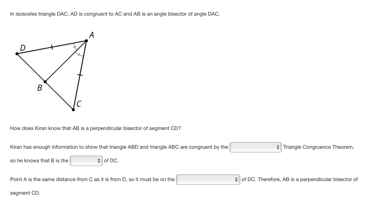 In isosceles triangle DAC, AD is congruent to AC and AB is an angle bisector of angle DAC.
D
B
How does Kiran know that AB is a perpendicular bisector of segment CD?
A
Kiran has enough information to show that triangle ABD and triangle ABC are congruent by the
so he knows that B is the
segment CD.
of DC.
Point A is the same distance from C as it is from D, so it must be on the
Triangle Congruence Theorem,
of DC. Therefore, AB is a perpendicular bisector of