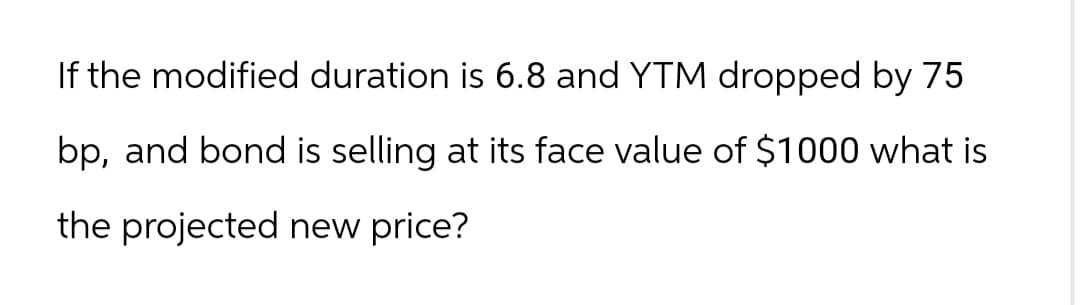 If the modified duration is 6.8 and YTM dropped by 75
bp, and bond is selling at its face value of $1000 what is
the projected new price?