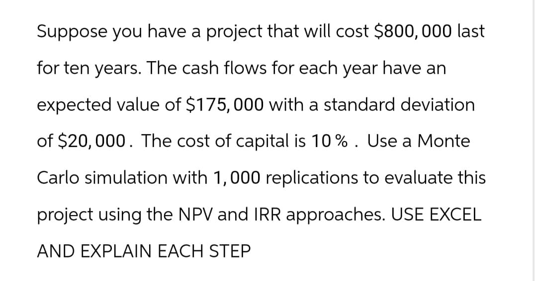 Suppose you have a project that will cost $800,000 last
for ten years. The cash flows for each year have an
expected value of $175,000 with a standard deviation
of $20,000. The cost of capital is 10%. Use a Monte
Carlo simulation with 1,000 replications to evaluate this
project using the NPV and IRR approaches. USE EXCEL
AND EXPLAIN EACH STEP