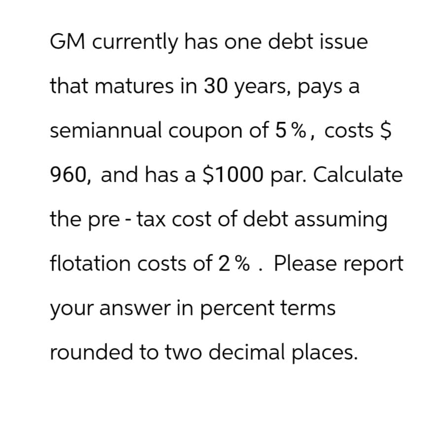 GM currently has one debt issue
that matures in 30 years, pays a
semiannual coupon of 5%, costs $
960, and has a $1000 par. Calculate
the pre-tax cost of debt assuming
flotation costs of 2%. Please report
your answer in percent terms
rounded to two decimal places.
