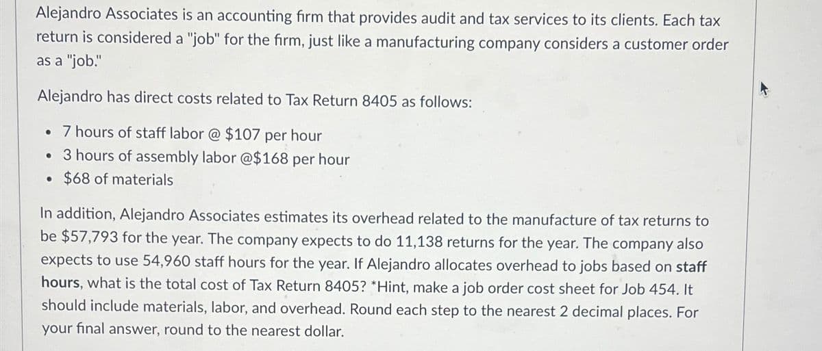 Alejandro Associates is an accounting firm that provides audit and tax services to its clients. Each tax
return is considered a "job" for the firm, just like a manufacturing company considers a customer order
as a "job."
Alejandro has direct costs related to Tax Return 8405 as follows:
• 7 hours of staff labor @ $107 per hour
• 3 hours of assembly labor @$168 per hour
$68 of materials
●
In addition, Alejandro Associates estimates its overhead related to the manufacture of tax returns to
be $57,793 for the year. The company expects to do 11,138 returns for the year. The company also
expects to use 54,960 staff hours for the year. If Alejandro allocates overhead to jobs based on staff
hours, what is the total cost of Tax Return 8405? *Hint, make a job order cost sheet for Job 454. It
should include materials, labor, and overhead. Round each step to the nearest 2 decimal places. For
your final answer, round to the nearest dollar.