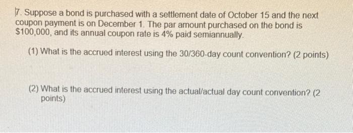 7. Suppose a bond is purchased with a settlement date of October 15 and the next
coupon payment is on December 1. The par amount purchased on the bond is
$100,000, and its annual coupon rate is 4% paid semiannually.
(1) What is the accrued interest using the 30/360-day count convention? (2 points)
(2) What is the accrued interest using the actual/actual day count convention? (2
points)