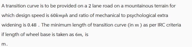 A transition curve is to be provided on a 2 lane road on a mountainous terrain for
which design speed is 60kmph and ratio of mechanical to psychological extra
widening is 0.48. The minimum length of transition curve (in m) as per IRC criteria
if length of wheel base is taken as 6m, is
m.