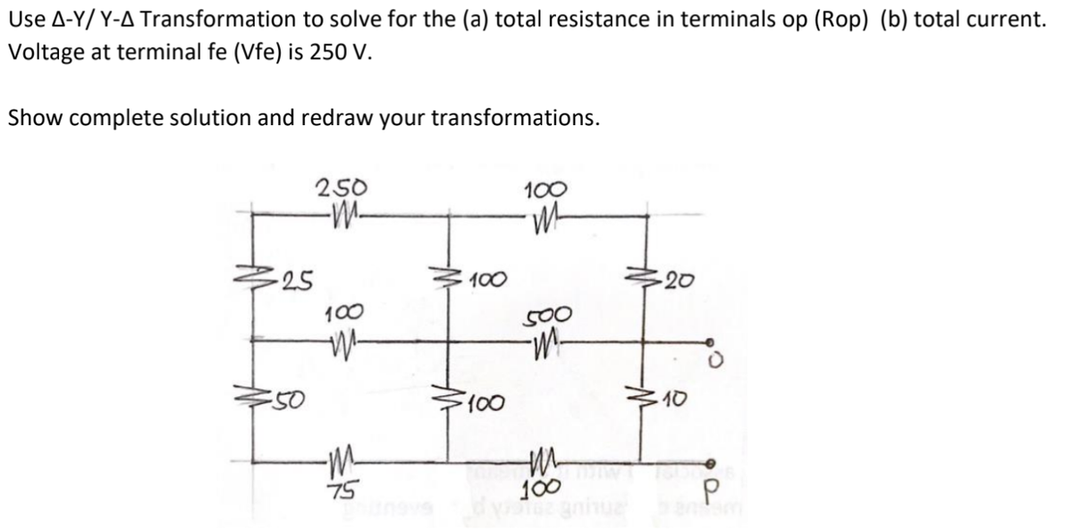 Use A-Y/ Y-A Transformation to solve for the (a) total resistance in terminals op (Rop) (b) total current.
Voltage at terminal fe (Vfe) is 250 V.
Show complete solution and redraw your transformations.
250
-W-
100
-25
100
20
100
500
E50
10
100
gniue
75
