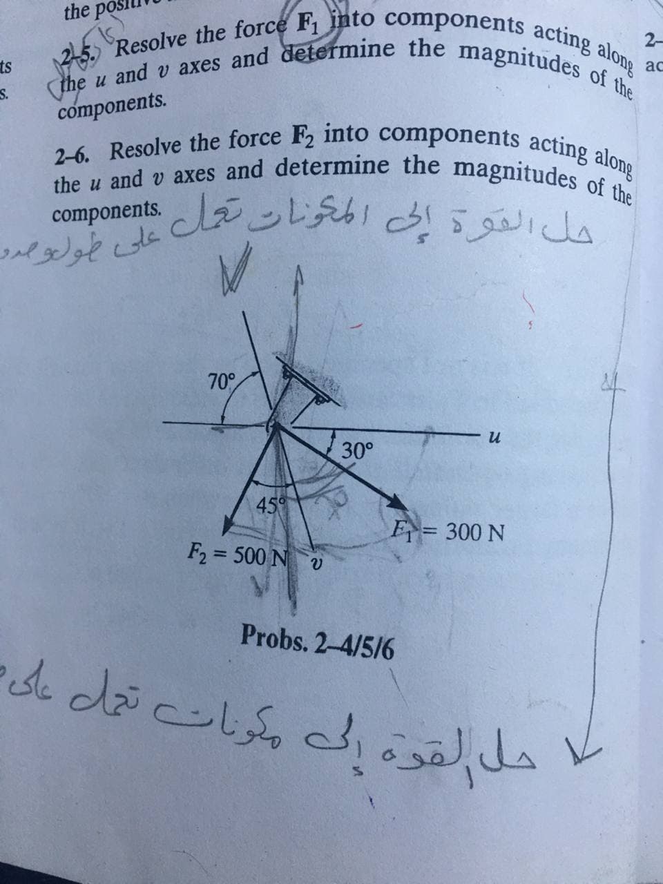 2-6. Resolve the force F, into components acting along
Resolve the force F, into components acting along
the u and v axes and determine the magnitudes of the
the pos
2-
ts
ac
S.
components.
she u and v axes and determine the magnitudesong
componentsLンレ c31
5.9a
حل القود
70°
30°
45°
F= 300 N
F2 = 500 Nv
Probs. 2-4/5/6

