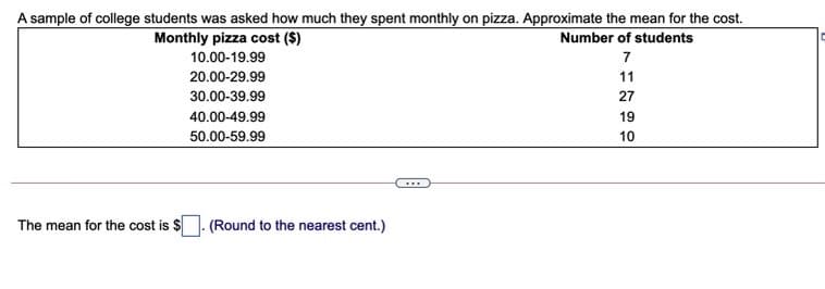 A sample of college students was asked how much they spent monthly on pizza. Approximate the mean for the cost.
Monthly pizza cost ($)
Number of students
10.00-19.99
7
20.00-29.99
11
30.00-39.99
27
40.00-49.99
19
50.00-59.99
10
The mean for the cost is $
(Round to the nearest cent.)
