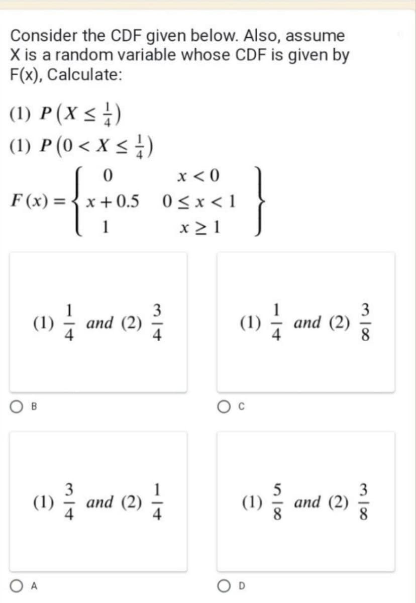 Consider the CDF given below. Also, assume
X is a random variable whose CDF is given by
F(x), Calculate:
(1) P (X ≤ ½)
(1) P (0 < X ≤ 1 )
0
F(x)=x+0.5
(1) an
and (2)
B
1
(1) and (2)
1²/14
A
x <0
0≤x<1
x≥1
314
(1) 1/14 and (2)
(1) and (2)
²
O
318