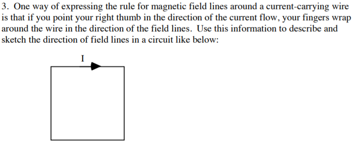 3. One way of expressing the rule for magnetic field lines around a current-carrying wire
is that if you point your right thumb in the direction of the current flow, your fingers wrap
around the wire in the direction of the field lines. Use this information to describe and
sketch the direction of field lines in a circuit like below:
I
