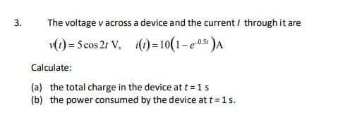 The voltage v across a device and the current / through it are
(1) = 5 cos 2t V, i(t) = 10(1– e0s« )A
Calculate:
(a) the total charge in the device at t =1s
(b) the power consumed by the device at t= 1 s.
3.
