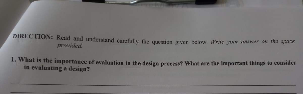 DIRECTION: Read and understand carefully the question given below. Write your answer on the space
provided.
1. What is the importance of evaluation in the design process? What are the important things to consider
in evaluating a design?
