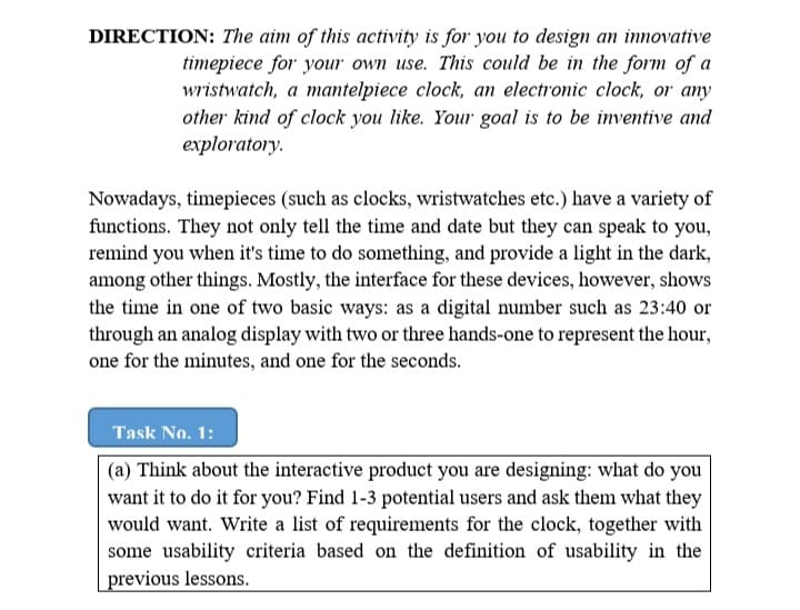 DIRECTION: The aim of this activity is for you to design an innovative
timepiece for your own use. This could be in the form of a
wristwatch, a mantelpiece clock, an electronic clock, or any
other kind of clock you like. Your goal is to be inventive and
exploratory.
Nowadays, timepieces (such as clocks, wristwatches etc.) have a variety of
functions. They not only tell the time and date but they can speak to you,
remind you when it's time to do something, and provide a light in the dark,
among other things. Mostly, the interface for these devices, however, shows
the time in one of two basic ways: as a digital number such as 23:40 or
through an analog display with two or three hands-one to represent the hour,
one for the minutes, and one for the seconds.
Task No. 1:
(a) Think about the interactive product you are designing: what do you
want it to do it for you? Find 1-3 potential users and ask them what they
would want. Write a list of requirements for the clock, together with
some usability criteria based on the definition of usability in the
previous lessons.
