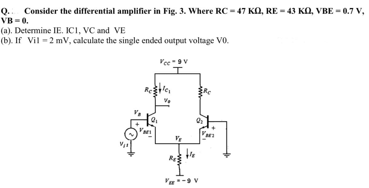 Consider the differential amplifier in Fig. 3. Where RC = 47 KQ, RE = 43 KQ, VBE = 0.7 V,
Q..
VB = 0.
(a). Determine IE. IC1, VC and VE
(b). If Vil =2 mV, calculate the single ended output voltage V0.
Vcc = 9 V
Rc
Ro
Vo
VB
Q2
+
V BE1
V BE2
VE
Rg
Ver =-9 V
EE
ww
