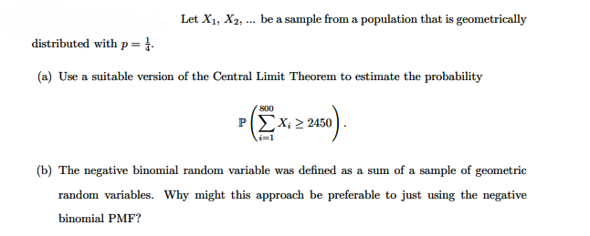 Let X1, X2, ... be a sample from a population that is geometrically
distributed with p = 1.
(a) Use a suitable version of the Central Limit Theorem to estimate the probability
800
PΙΣΧ> 2450
i=1
(b) The negative binomial random variable was defined as a sum of a sample of geometric
random variables. Why might this approach be preferable to just using the negative
binomial PMF?
