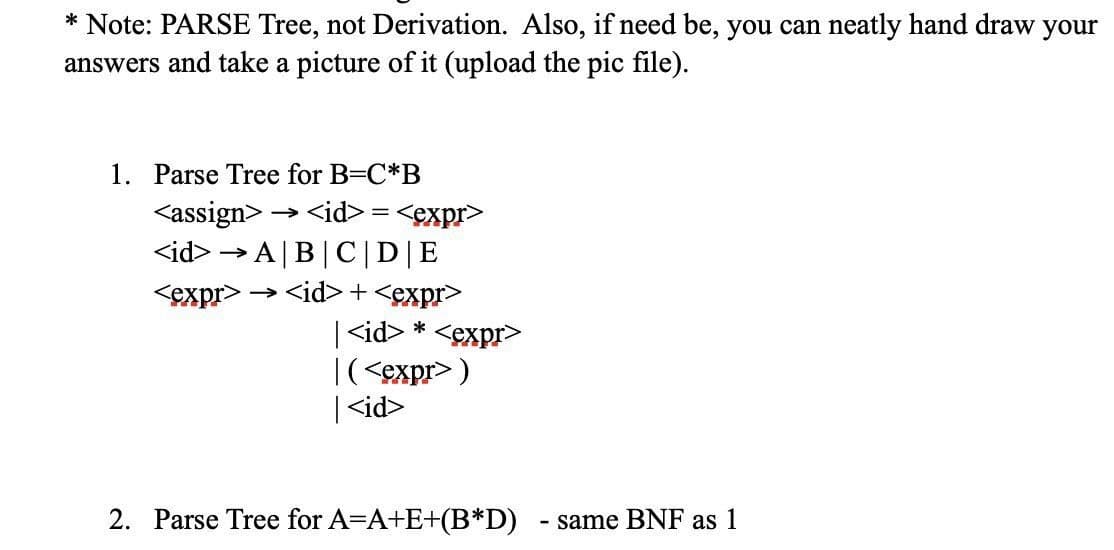 * Note: PARSE Tree, not Derivation. Also, if need be, you can neatly hand draw your
answers and take a picture of it (upload the pic file).
1. Parse Tree for B=C*B
<assign> →<id>=<expr>
<id>→A|B|C| D|E
<expr> → <id>+<expr>
<id> *<expr>
|(<expr>)
|<id>
2. Parse Tree for A=A+E+(B*D) - same BNF as 1