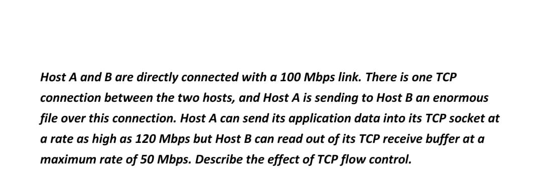Host A and B are directly connected with a 100 Mbps link. There is one TCP
connection between the two hosts, and Host A is sending to Host B an enormous
file over this connection. Host A can send its application data into its TCP socket at
a rate as high as 120 Mbps but Host B can read out of its TCP receive buffer at a
maximum rate of 50 Mbps. Describe the effect of TCP flow control.