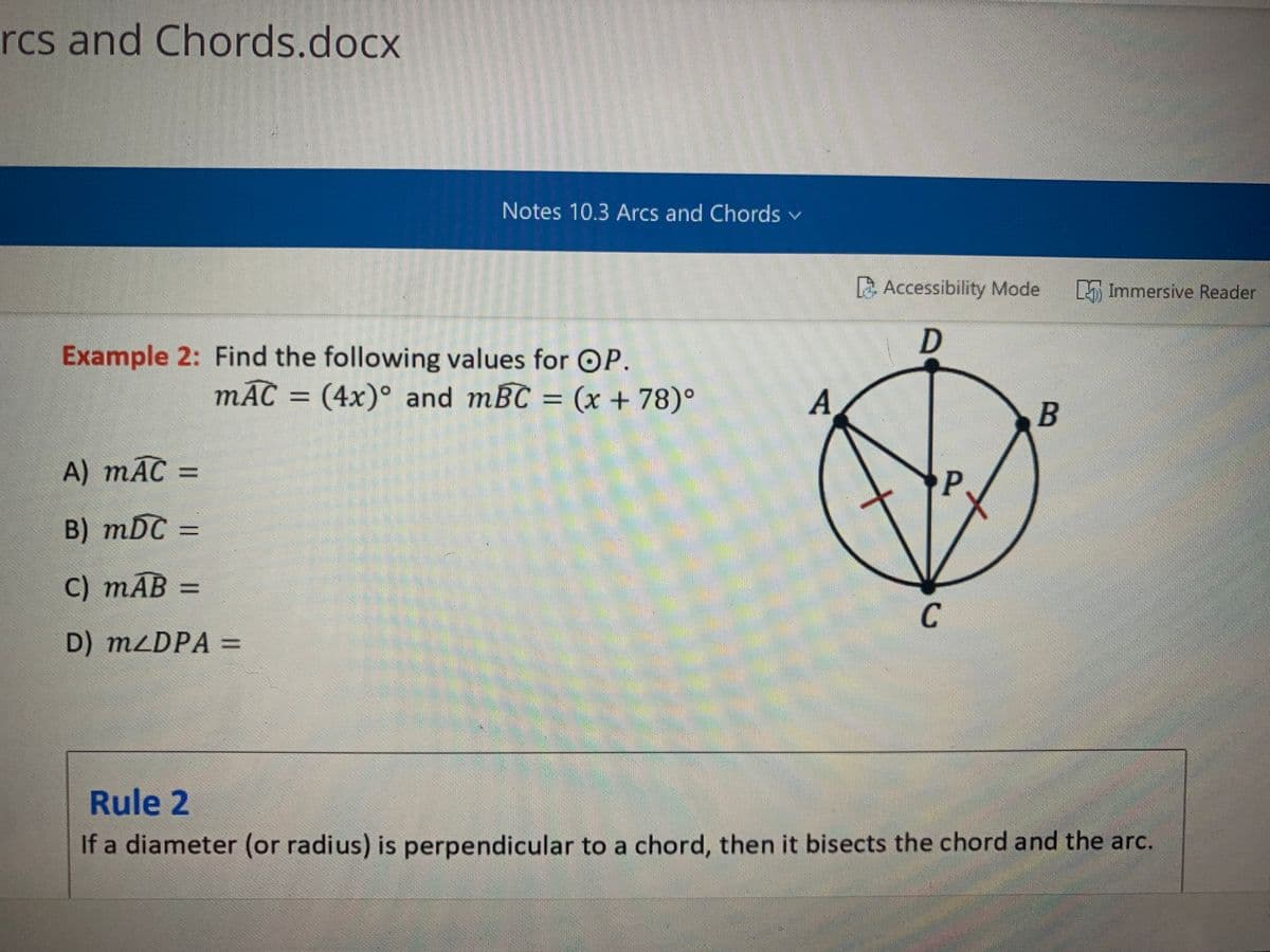rcs and Chords.docx
Notes 10.3 Arcs and Chords v
A Accessibility Mode
5 Immersive Reader
Example 2: Find the following values for OP.
mAC = (4x)° and mBC = (x + 78)°
A
B
A) mAC =
B) mDC =
C) тАВ
%3D
C
D) MLDPA =
Rule 2
If a diameter (or radius) is perpendicular to a chord, then it bisects the chord and the arc.
