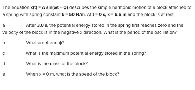 The equation x(t) = A sin(wt + 0) describes the simple harmonic motion of a block attached to
a spring with spring constant k = 50 N/m. At t = 0 s, x = 6.5 m and the block is at rest.
After 3.0 s, the potential energy stored in the spring first reaches zero and the
velocity of the block is in the negative x direction. What is the period of the oscillation?
What are A and 4?
What is the maximum potential energy stored in the spring?
What is the mass of the block?
When x = 0 m, what is the speed of the block?
