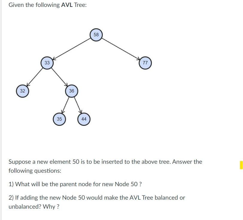 Given the following AVL Tree:
32
33
35
36
44
58
77
Suppose a new element 50 is to be inserted to the above tree. Answer the
following questions:
1) What will be the parent node for new Node 50 ?
2) If adding the new Node 50 would make the AVL Tree balanced or
unbalanced? Why?