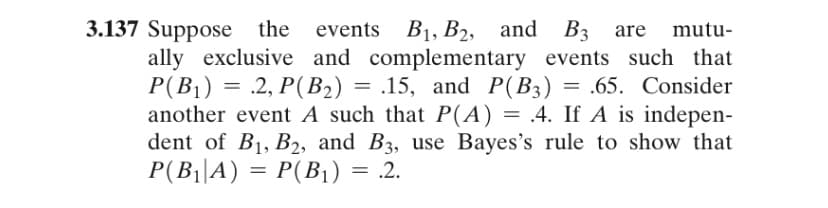 3.137 Suppose the
ally exclusive and complementary events such that
P(B1) = .2, P(B2) = .15, and P(B3) = .65. Consider
another event A such that P(A) = .4. If A is indepen-
dent of B1, B2, and B3, use Bayes's rule to show that
P(B||A) = P(B1) = .2.
events B1, B2, and B3 are
mutu-
