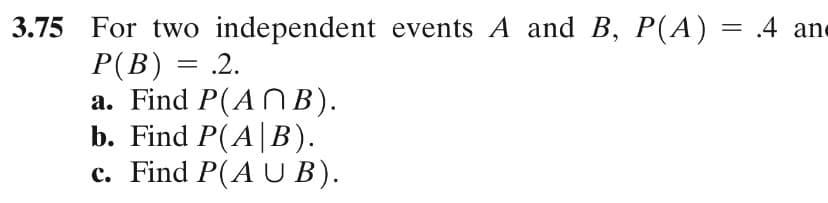 3.75 For two independent events A and B, P(A) = .4 ane
P(B) = .2.
a. Find P(AN B).
b. Find P(A|B).
c. Find P(A U B).
