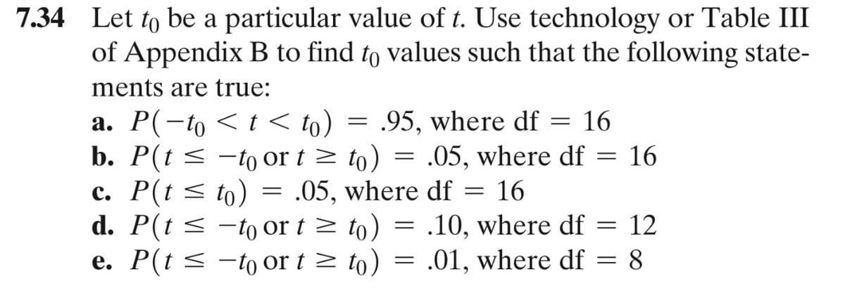 7.34 Let to be a particular value of t. Use technology or Table III
of Appendix B to find to values such that the following state-
ments are true:
a. P(-to < t < to) = .95, where df = 16
b. P(t < -to or t> to) = .05, where df = 16
c. P(t < to) = .05, where df = 16
d. P(t < -to or t > to) = .10, where df = 12
e. P(t < -to or t > to) = .01, where df = 8
