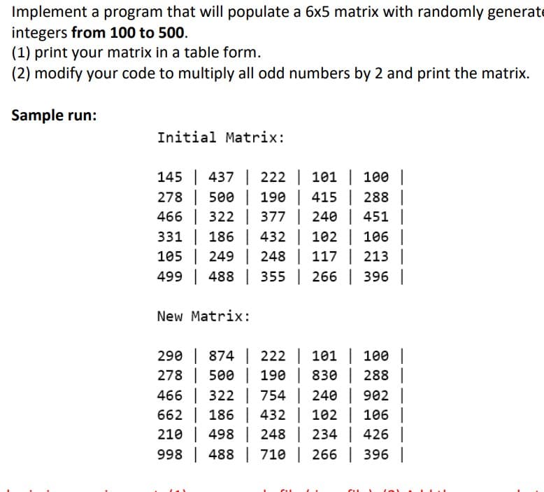 Implement a program that will populate a 6x5 matrix with randomly generate
integers from 100 to 500.
(1) print your matrix in a table form.
(2) modify your code to multiply all odd numbers by 2 and print the matrix.
Sample run:
Initial Matrix:
145 | 437 222 | 101 | 100 |
278
500 | 190 | 415 | 288 |
466
322 377 | 240 | 451 |
432 | 102 | 106 |
105 249 248 | 117 | 213 |
331
186
499 488
355 | 266 | 396 |
New Matrix:
290 | 874 | 222 | 101 | 100 |
278
500 | 190 | 830 | 288 |
466 322
754 | 240 | 902 |
662
186
432 |
102 | 106 |
210 498
248 |
234 | 426 |
998 488
710 | 266 | 396 |
CIL