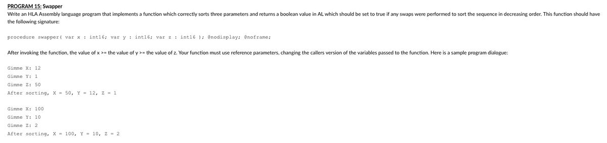 PROGRAM 15: Swapper
Write an HLA Assembly language program that implements a function which correctly sorts three parameters and returns a boolean value in AL which should be set to true if any swaps were performed to sort the sequence in decreasing order. This function should have
the following signature:
procedure swapper (var x : int16; var y: int16; var z : int16); @nodisplay; @noframe;
After invoking the function, the value of x >= the value of y >= the value of z. Your function must use reference parameters, changing the callers version of the variables passed to the function. Here is a sample program dialogue:
Gimme X: 12
Gimme Y: 1
Gimme Z: 50
After sorting, X= 50, Y = 12, Z = 1
Gimme X: 100
Gimme Y: 10
Gimme Z: 2
After sorting, X = 100, Y = 10, z = 2