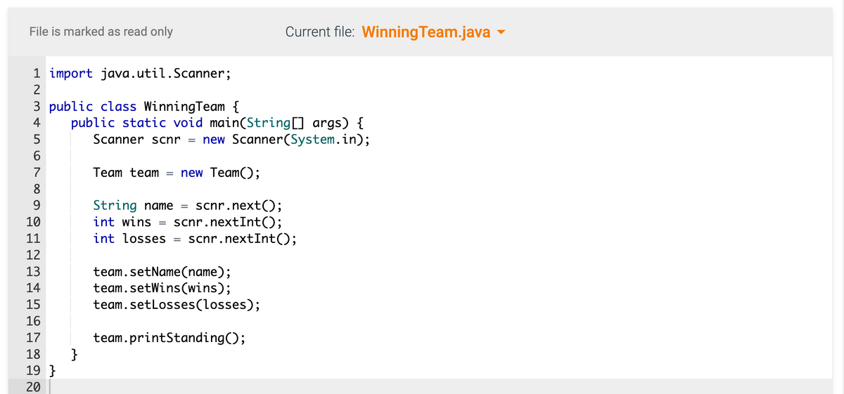 File is marked as read only
1 import java.util.Scanner;
2
3 public class WinningTeam {
4
5
6
7
8
9
10
11
12
13
14
15
16
17
18
19}
20
public static void main(String[] args) {
Scanner scnr = new Scanner(System.in);
Team team new Team();
String name = scnr.next();
int wins
scnr.nextInt();
int losses =
}
Current file: Winning Team.java
scnr.nextInt();
team.setName(name);
team.setWins(wins);
team.setLosses (losses);
team.printStanding();