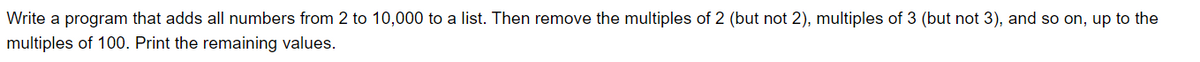 Write a program that adds all numbers from 2 to 10,000 to a list. Then remove the multiples of 2 (but not 2), multiples of 3 (but not 3), and so on, up to the
multiples of 100. Print the remaining values.