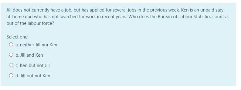 Jill does not currently have a job, but has applied for several jobs in the previous week. Ken is an unpaid stay-
at-home dad who has not searched for work in recent years. Who does the Bureau of Labour Statistics count as
out of the labour force?
Select one:
O a. neither Jill nor Ken
O b. Jill and Ken
O . Ken but not Jill
O d. Jill but not Ken
