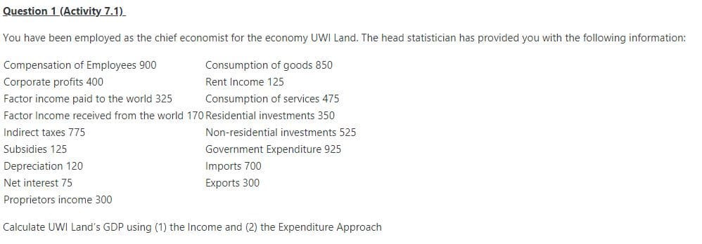 Question 1 (Activity 7.1)
You have been employed as the chief economist for the economy UWI Land. The head statistician has provided you with the following information:
Compensation of Employees 900
Consumption of goods 850
Corporate profits 400
Rent Income 125
Factor income paid to the world 325
Consumption of services 475
Factor Income received from the world 170 Residential investments 350
Indirect taxes 775
Non-residential investments 525
Subsidies 125
Government Expenditure 925
Imports 700
Exports 300
Depreciation 120
Net interest 75
Proprietors income 300
Calculate UWI Land's GDP using (1) the Income and (2) the Expenditure Approach
