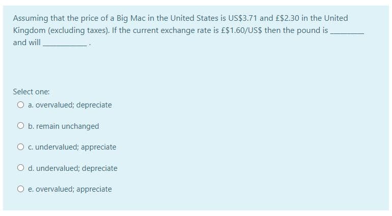 Assuming that the price of a Big Mac in the United States is US$3.71 and £$2.30 in the United
Kingdom (excluding taxes). If the current exchange rate is £$1.60/US$ then the pound is
and will
Select one:
O a. overvalued; depreciate
O b. remain unchanged
O c. undervalued; appreciate
O d. undervalued; depreciate
O e. overvalued; appreciate
