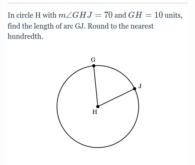 In circle H with m/GHJ= 70 and GH = 10 units,
find the length of arc GJ. Round to the nearest
hundredth.
G
J
H
