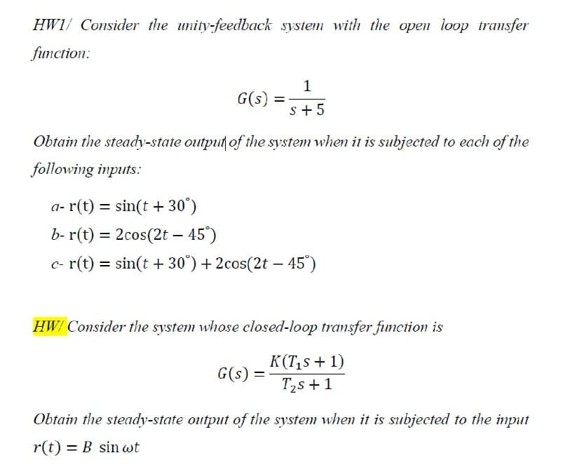 HW1/ Consider the unity-feedback system with the open loop transfer
function:
1
G(s)
s+ 5
Obtain the steady-state output of the system when it is subjected to each of the
following inputs:
a- r(t) = sin(t + 30°)
b- r(t) = 2cos(2t – 45')
c- r(t) = sin(t + 30") + 2cos(2t – 45")
HW/ Consider the system whose closed-loop transfer fimction is
K(T,s + 1)
T2s +1
G(s) =
Obtain the steady-state output of the system whem it is subjected to the input
r(t) = B sin wt
