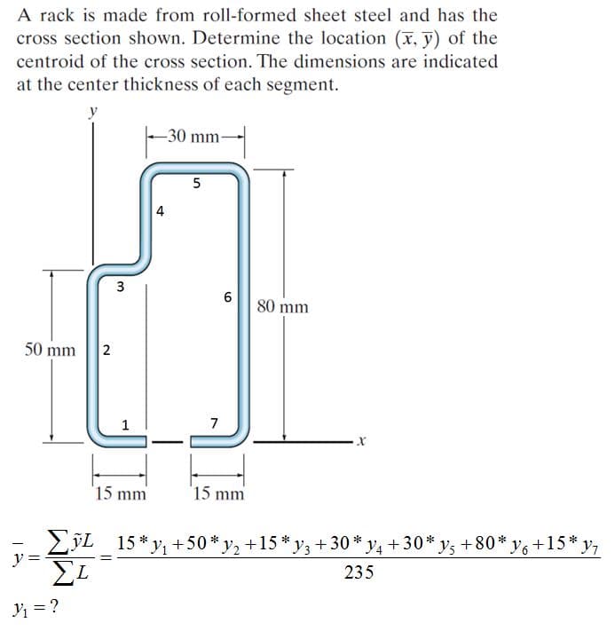 A rack is made from roll-formed sheet steel and has the
cross section shown. Determine the location (x, y) of the
centroid of the cross section. The dimensions are indicated
at the center thickness of each segment.
y
-30 mm-
3
80 mm
50 mm
2
1
7
15 mm
15 mm
LýL 15 * y, +50*y, +15 * y3 + 30 * y4 + 30* y, +80* y, +15* y7
y
EL
235
Y = ?
4.
