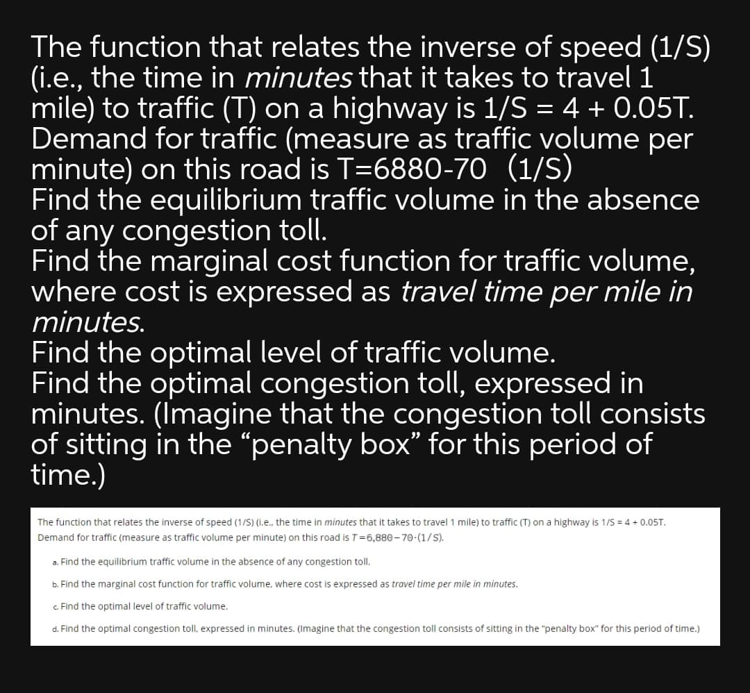 The function that relates the inverse of speed (1/S)
(i.e., the time in minutes that it takes to travel 1
mile) to traffic (T) on a highway is 1/S = 4 + 0.05T.
Demand for traffic (measure as traffic volume
minute) on this road is T=6880-70 (1/S)
Find the equilibrium traffic volume in the absence
of any congestion toll.
Find the marginal cost function for traffic volume,
where cost is expressed as travel time per mile in
minutes.
per
Find the optimal level of traffic volume.
Find the optimal congestion toll, expressed in
minutes. (Imagine that the congestion toll consists
of sitting in the “penalty box" for this period of
time.)
The function that relates the inverse of speed (1/S) (i.e., the time in minutes that it takes to travel 1 mile) to traffic (T) on a highway is 1/S = 4 + 0.05T.
Demand for traffic (measure as traffic volume per minute) on this road is T=6,880- 70-(1/S).
a. Find the equilibrium traffic volume in the absence of any congestion toll.
b. Find the marginal cost function for traffic volume, where cost is expressed as travel time per mile in minutes.
c. Find the optimal level of traffic volume.
d. Find the optimal congestion toll, expressed in minutes. (Imagine that the congestion toll consists of sitting in the "penalty box" for this period of time.)
