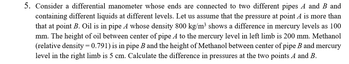 5. Consider a differential manometer whose ends are connected to two different pipes A and B and
containing different liquids at different levels. Let us assume that the pressure at point A is more than
that at point B. Oil is in pipe A whose density 800 kg/m³ shows a difference in mercury levels as 100
mm. The height of oil between center of pipe A to the mercury level in left limb is 200 mm. Methanol
(relative density = 0.791) is in pipe B and the height of Methanol between center of pipe B and mercury
level in the right limb is 5 cm. Calculate the difference in pressures at the two points A and B.
